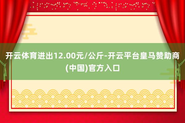 开云体育进出12.00元/公斤-开云平台皇马赞助商(中国)官方入口