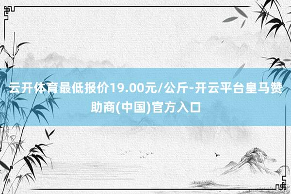 云开体育最低报价19.00元/公斤-开云平台皇马赞助商(中国)官方入口