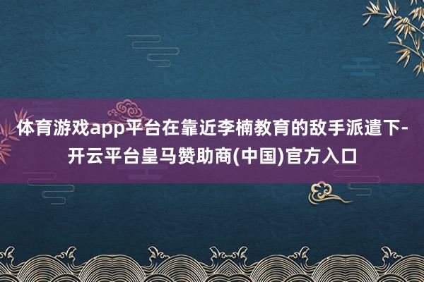 体育游戏app平台在靠近李楠教育的敌手派遣下-开云平台皇马赞助商(中国)官方入口