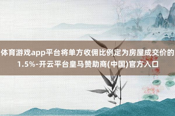 体育游戏app平台将单方收佣比例定为房屋成交价的1.5%-开云平台皇马赞助商(中国)官方入口