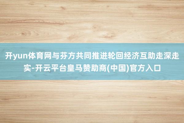 开yun体育网与芬方共同推进轮回经济互助走深走实-开云平台皇马赞助商(中国)官方入口