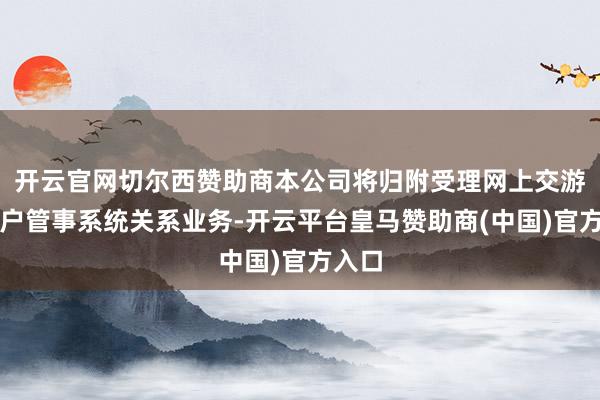 开云官网切尔西赞助商本公司将归附受理网上交游、客户管事系统关系业务-开云平台皇马赞助商(中国)官方入口