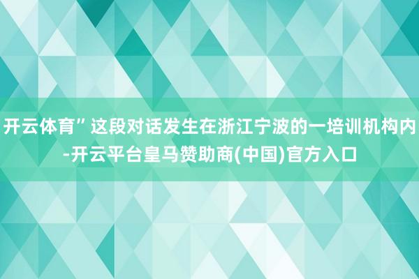 开云体育”这段对话发生在浙江宁波的一培训机构内-开云平台皇马赞助商(中国)官方入口