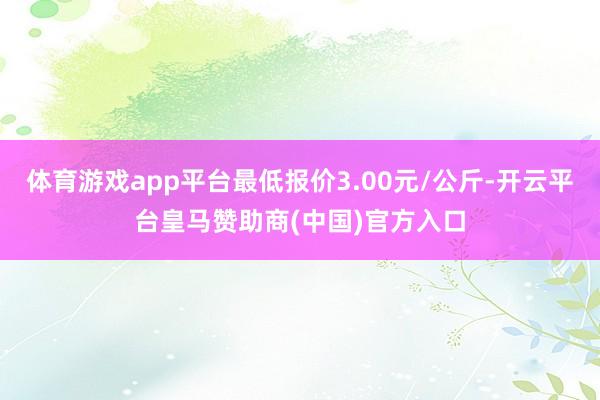 体育游戏app平台最低报价3.00元/公斤-开云平台皇马赞助商(中国)官方入口