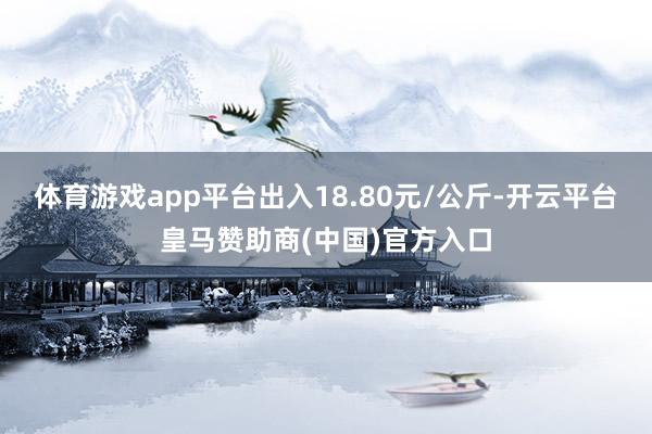 体育游戏app平台出入18.80元/公斤-开云平台皇马赞助商(中国)官方入口