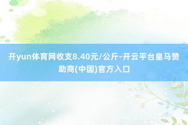 开yun体育网收支8.40元/公斤-开云平台皇马赞助商(中国)官方入口