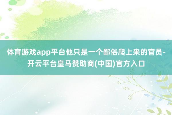 体育游戏app平台他只是一个鄙俗爬上来的官员-开云平台皇马赞助商(中国)官方入口