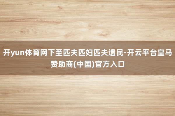 开yun体育网下至匹夫匹妇匹夫遗民-开云平台皇马赞助商(中国)官方入口