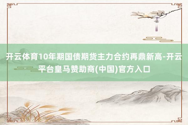 开云体育10年期国债期货主力合约再鼎新高-开云平台皇马赞助商(中国)官方入口