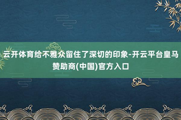 云开体育给不雅众留住了深切的印象-开云平台皇马赞助商(中国)官方入口