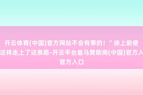 开云体育(中国)官方网站不会有事的！”徐上前便是这样走上了这条路-开云平台皇马赞助商(中国)官方入口