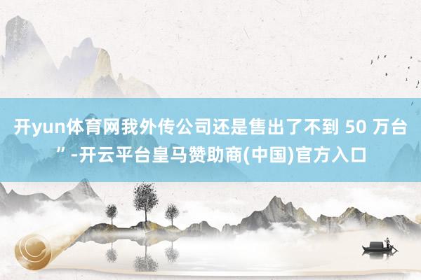 开yun体育网我外传公司还是售出了不到 50 万台”-开云平台皇马赞助商(中国)官方入口