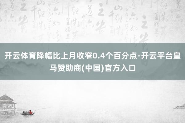 开云体育降幅比上月收窄0.4个百分点-开云平台皇马赞助商(中国)官方入口