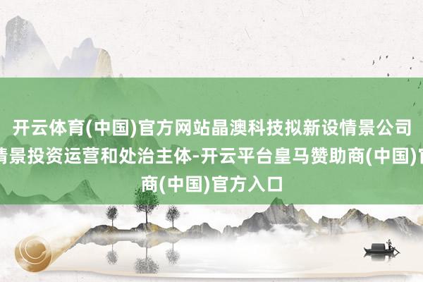 开云体育(中国)官方网站晶澳科技拟新设情景公司手脚本情景投资运营和处治主体-开云平台皇马赞助商(中国)官方入口