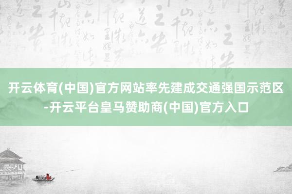 开云体育(中国)官方网站率先建成交通强国示范区-开云平台皇马赞助商(中国)官方入口