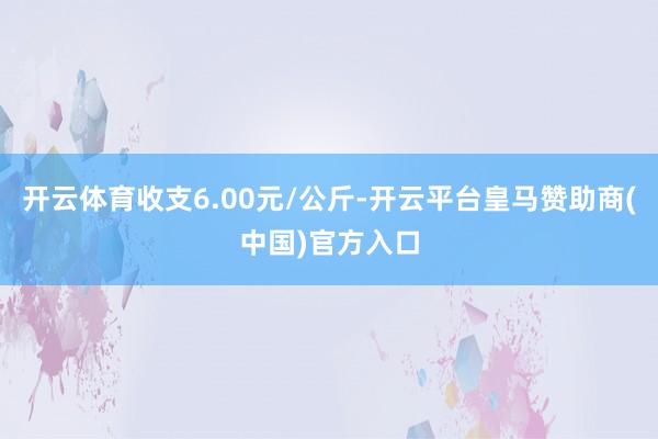 开云体育收支6.00元/公斤-开云平台皇马赞助商(中国)官方入口