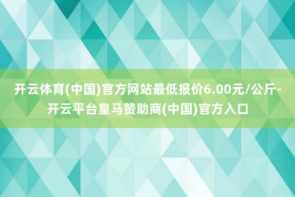 开云体育(中国)官方网站最低报价6.00元/公斤-开云平台皇马赞助商(中国)官方入口