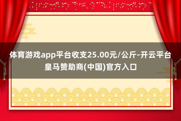 体育游戏app平台收支25.00元/公斤-开云平台皇马赞助商(中国)官方入口