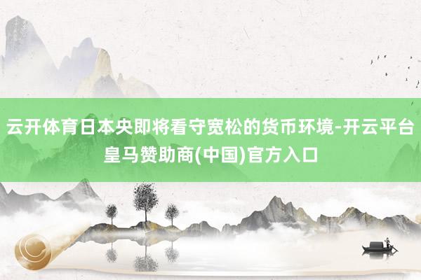 云开体育日本央即将看守宽松的货币环境-开云平台皇马赞助商(中国)官方入口